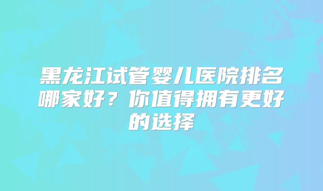 黑龙江试管婴儿医院排名哪家好?你值得拥有更好的选择