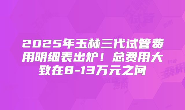 2025年玉林三代试管费用明细表出炉！总费用大致在8-13万元之间