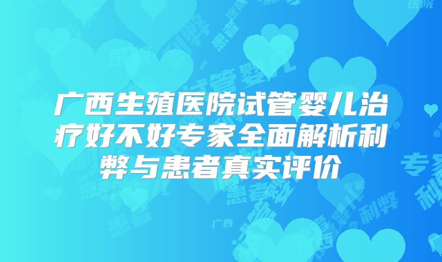 广西生殖医院试管婴儿治疗好不好专家全面解析利弊与患者真实评价