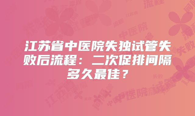 江苏省中医院失独试管失败后流程：二次促排间隔多久最佳？