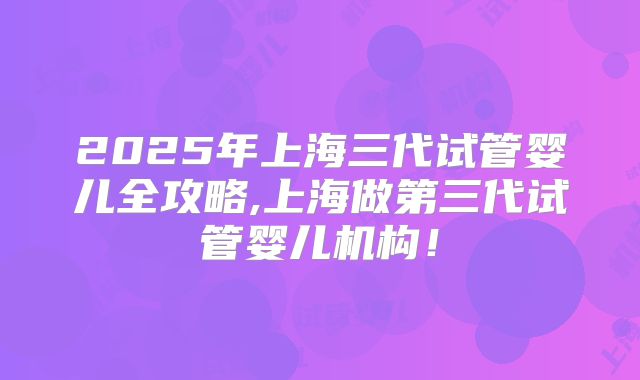 2025年上海三代试管婴儿全攻略,上海做第三代试管婴儿机构!
