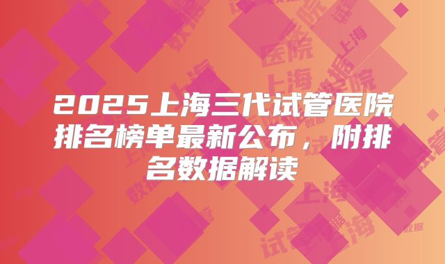 2025上海三代试管医院排名榜单最新公布，附排名数据解读