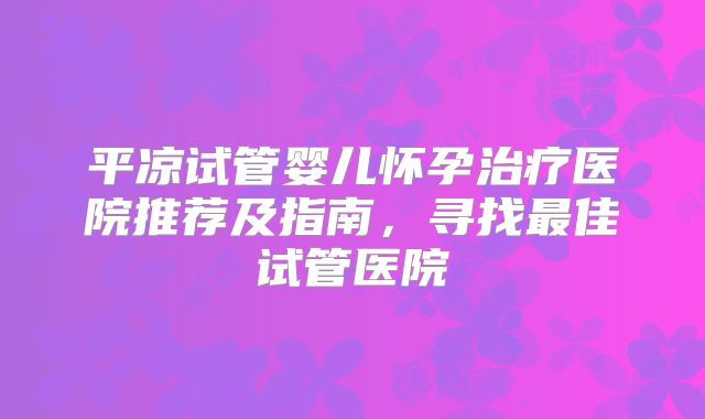 平凉试管婴儿怀孕治疗医院推荐及指南,寻找最佳试管医院