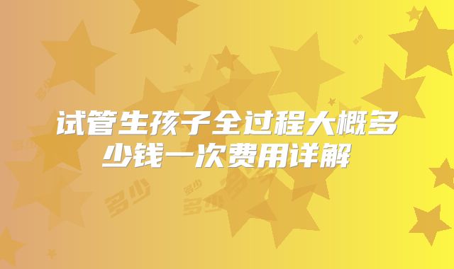 试管生孩子全过程大概多少钱一次费用详解