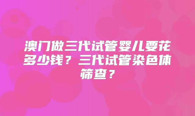 澳门做三代试管婴儿要花多少钱？三代试管染色体筛查？