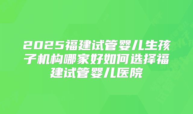 2025福建试管婴儿生孩子机构哪家好如何选择福建试管婴儿医院