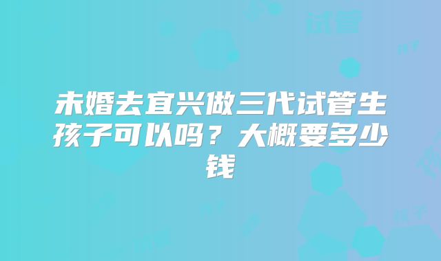 未婚去宜兴做三代试管生孩子可以吗？大概要多少钱