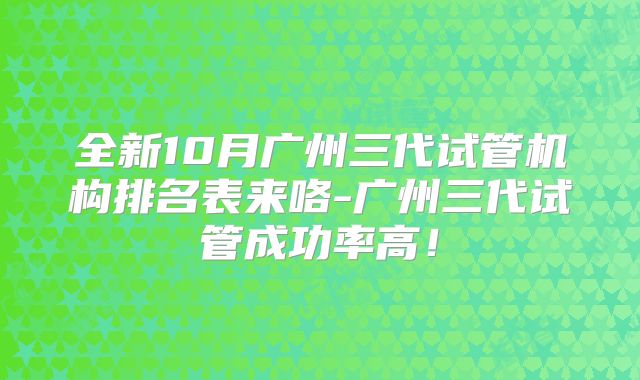 全新10月广州三代试管机构排名表来咯-广州三代试管成功率高!