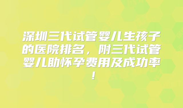 深圳三代试管婴儿生孩子的医院排名,附三代试管婴儿助怀孕费用及成功率!