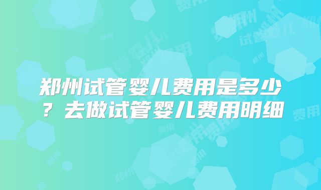 郑州试管婴儿费用是多少?去做试管婴儿费用明细