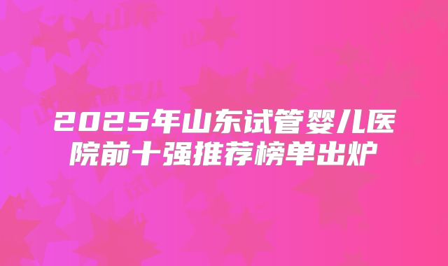 2025年山东试管婴儿医院前十强推荐榜单出炉