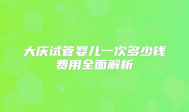 大庆试管婴儿一次多少钱费用全面解析