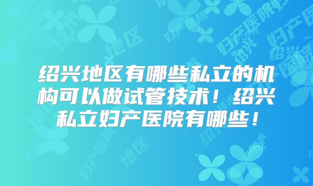 绍兴地区有哪些私立的机构可以做试管技术!绍兴私立妇产医院有哪些!