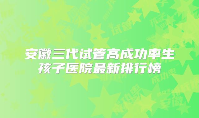 安徽三代试管高成功率生孩子医院最新排行榜