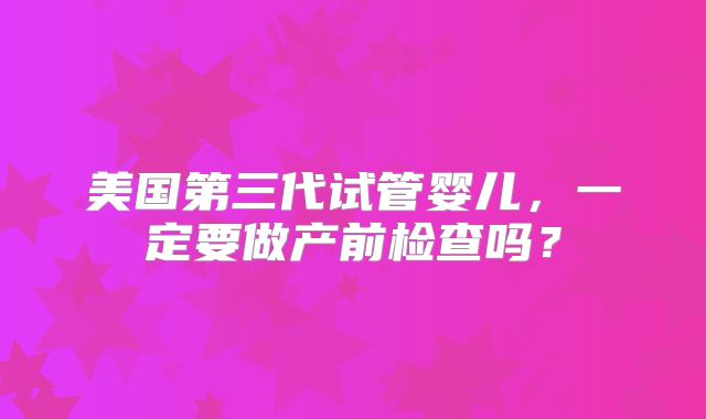 美国第三代试管婴儿,一定要做产前检查吗?
