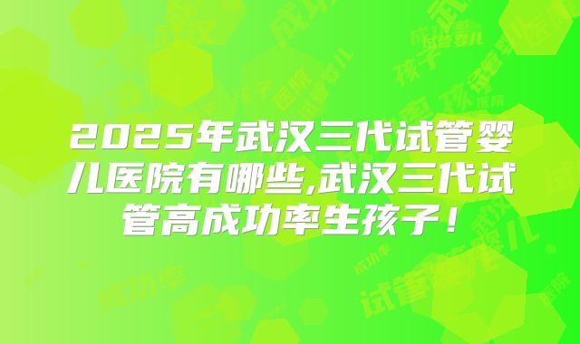2025年武汉三代试管婴儿医院有哪些,武汉三代试管高成功率生孩子！
