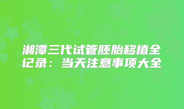 湘潭三代试管胚胎移植全记录：当天注意事项大全