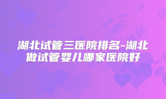湖北试管三医院排名-湖北做试管婴儿哪家医院好