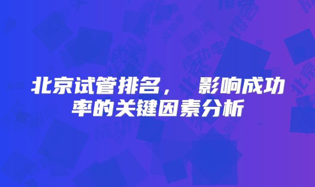 北京试管排名, 影响成功率的关键因素分析