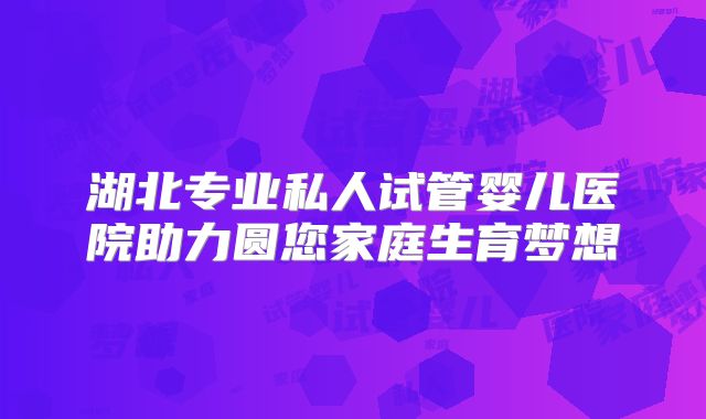 湖北专业私人试管婴儿医院助力圆您家庭生育梦想