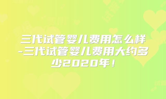 三代试管婴儿费用怎么样-三代试管婴儿费用大约多少2020年!
