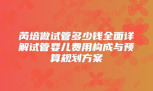 芮培做试管多少钱全面详解试管婴儿费用构成与预算规划方案