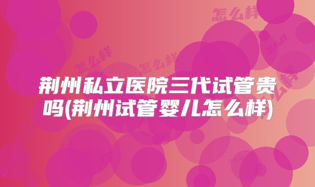 荆州私立医院三代试管贵吗(荆州试管婴儿怎么样)