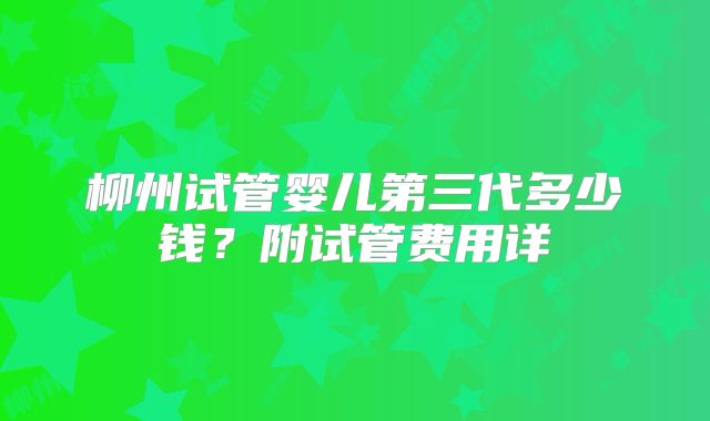 柳州试管婴儿第三代多少钱?附试管费用详