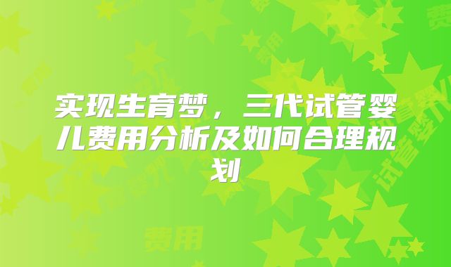 实现生育梦,三代试管婴儿费用分析及如何合理规划