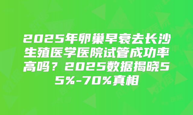 2025年卵巢早衰去长沙生殖医学医院试管成功率高吗？2025数据揭晓55%-70%真相