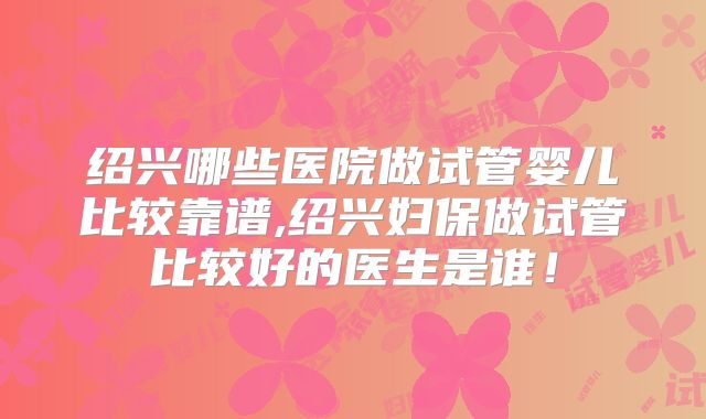 绍兴哪些医院做试管婴儿比较靠谱,绍兴妇保做试管比较好的医生是谁!