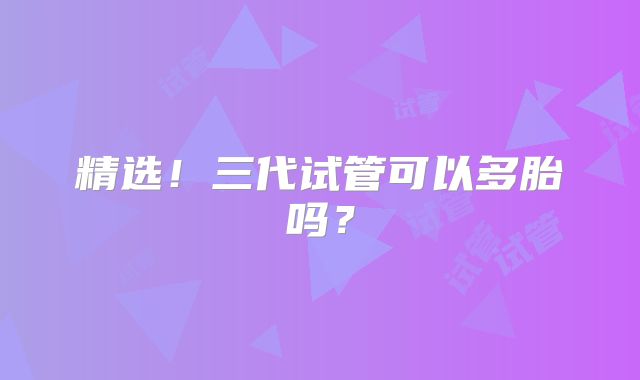 精选!三代试管可以多胎吗?