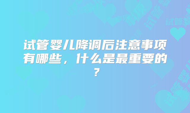 试管婴儿降调后注意事项有哪些,什么是最重要的?