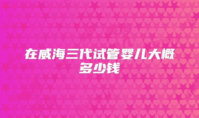 在威海三代试管婴儿大概多少钱
