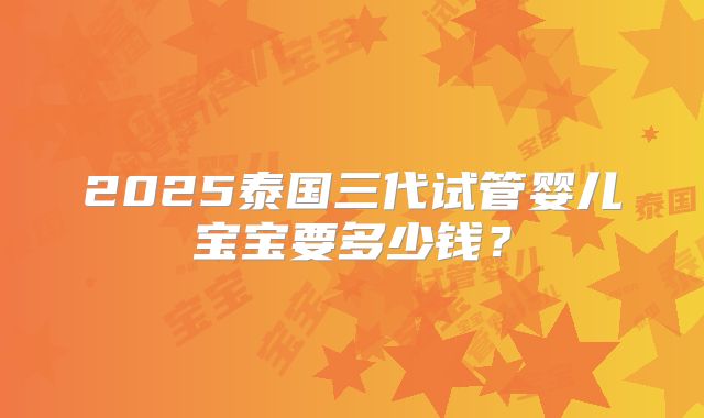 2025泰国三代试管婴儿宝宝要多少钱？