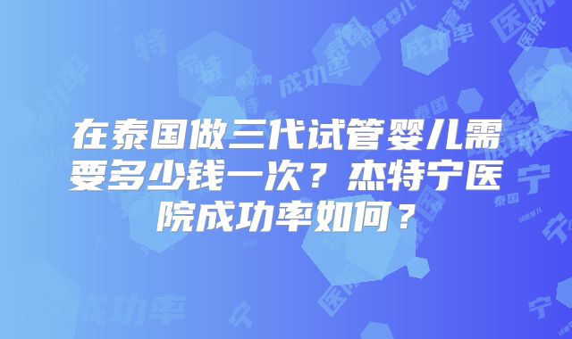 在泰国做三代试管婴儿需要多少钱一次?杰特宁医院成功率如何?