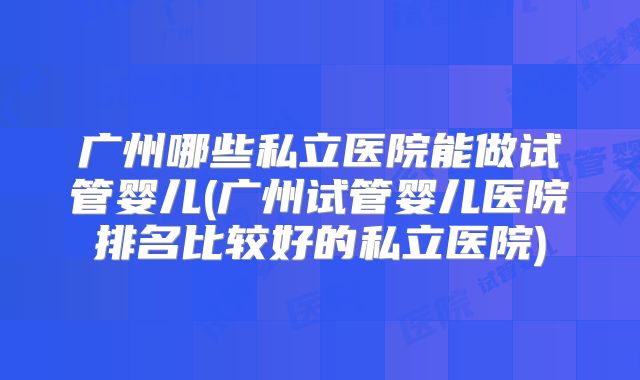 广州哪些私立医院能做试管婴儿(广州试管婴儿医院排名比较好的私立医院)