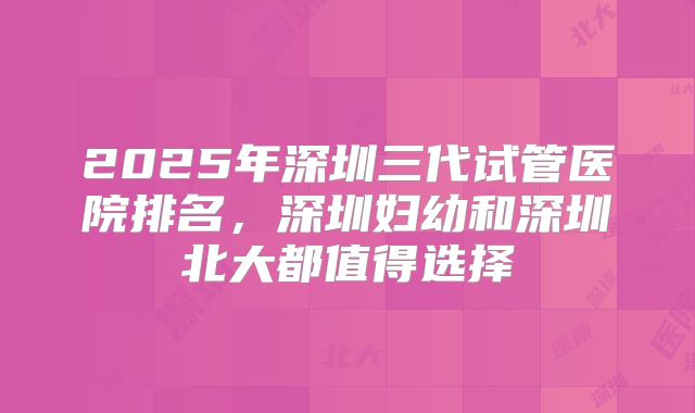 2025年深圳三代试管医院排名,深圳妇幼和深圳北大都值得选择