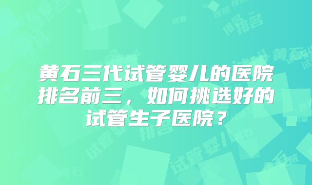 黄石三代试管婴儿的医院排名前三，如何挑选好的试管生子医院？