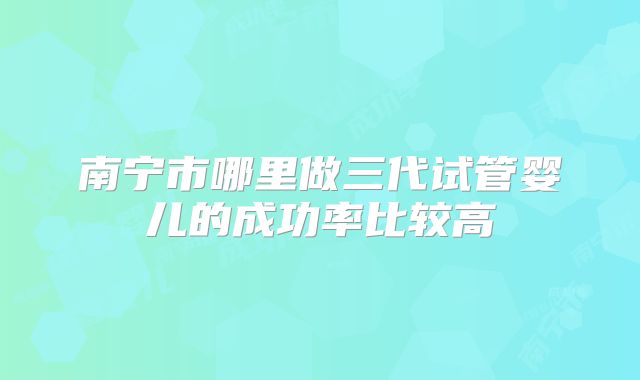 南宁市哪里做三代试管婴儿的成功率比较高