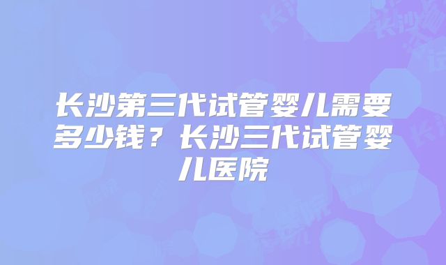 长沙第三代试管婴儿需要多少钱？长沙三代试管婴儿医院