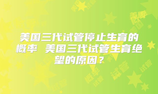 美国三代试管停止生育的概率 美国三代试管生育绝望的原因?