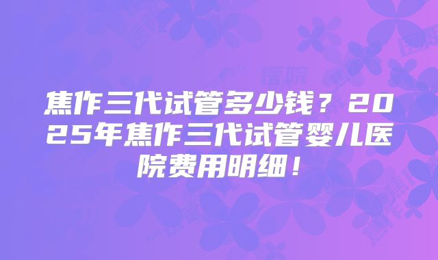 焦作三代试管多少钱？2025年焦作三代试管婴儿医院费用明细！