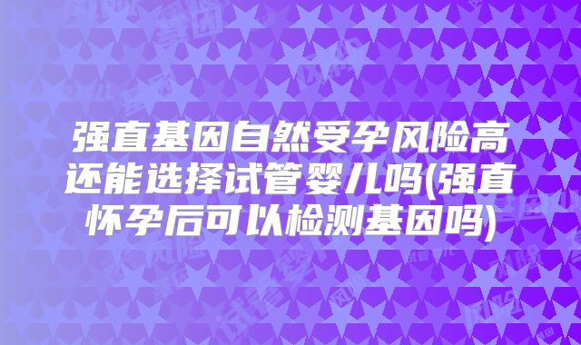 强直基因自然受孕风险高还能选择试管婴儿吗(强直怀孕后可以检测基因吗)