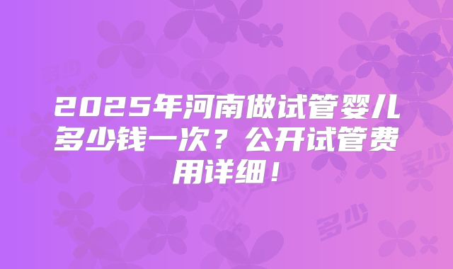 2025年河南做试管婴儿多少钱一次?公开试管费用详细!