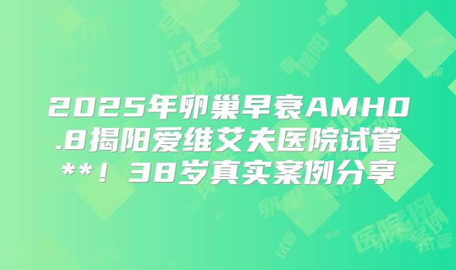 2025年卵巢早衰AMH0.8揭阳爱维艾夫医院试管**！38岁真实案例分享