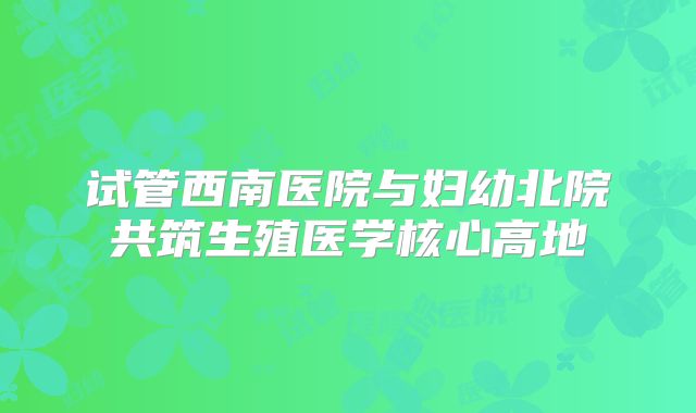 试管西南医院与妇幼北院共筑生殖医学核心高地