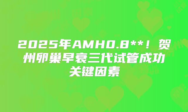 2025年AMH0.8**!贺州卵巢早衰三代试管成功关键因素