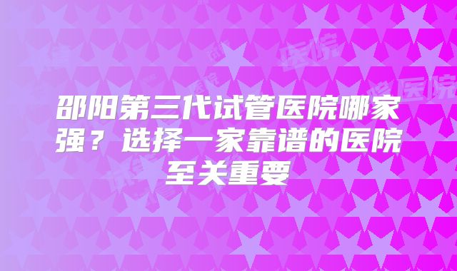 邵阳第三代试管医院哪家强？选择一家靠谱的医院至关重要