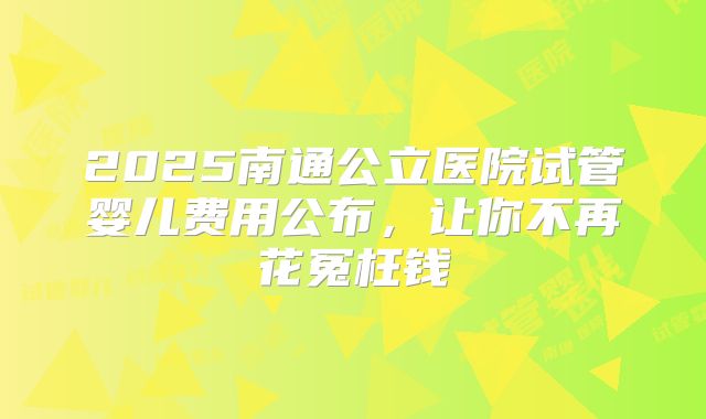 2025南通公立医院试管婴儿费用公布,让你不再花冤枉钱